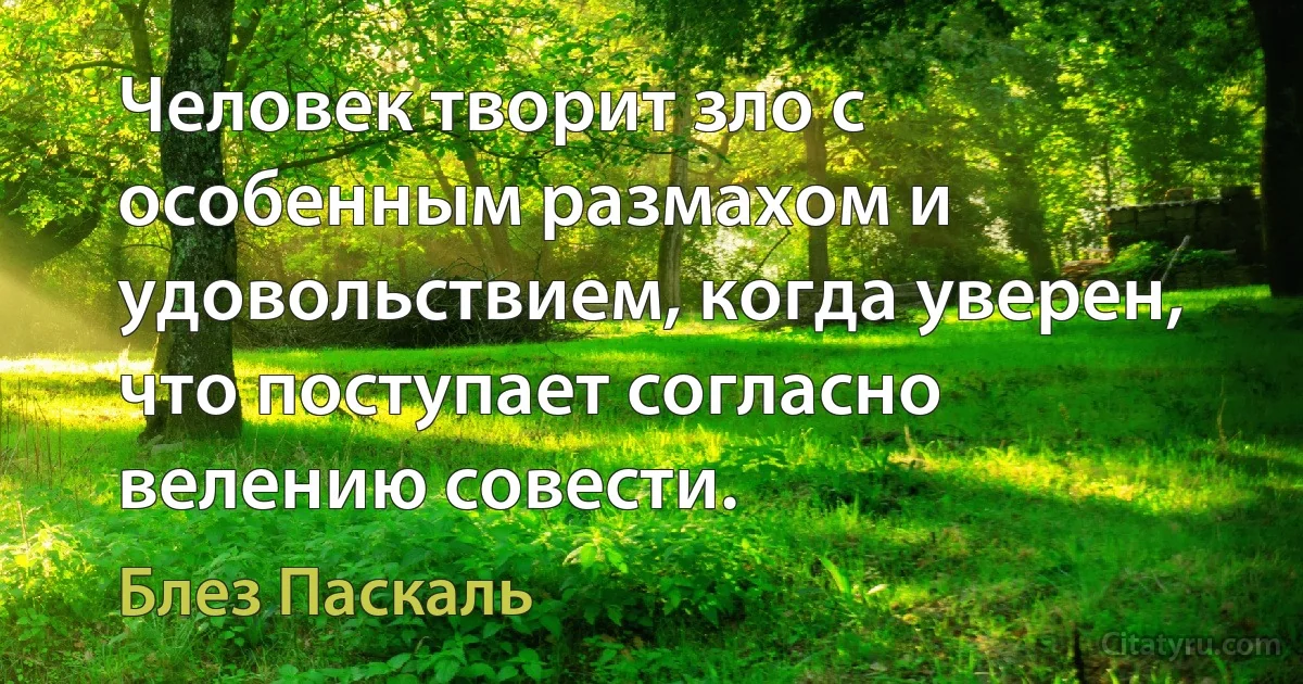 Человек творит зло с особенным размахом и удовольствием, когда уверен, что поступает согласно велению совести. (Блез Паскаль)