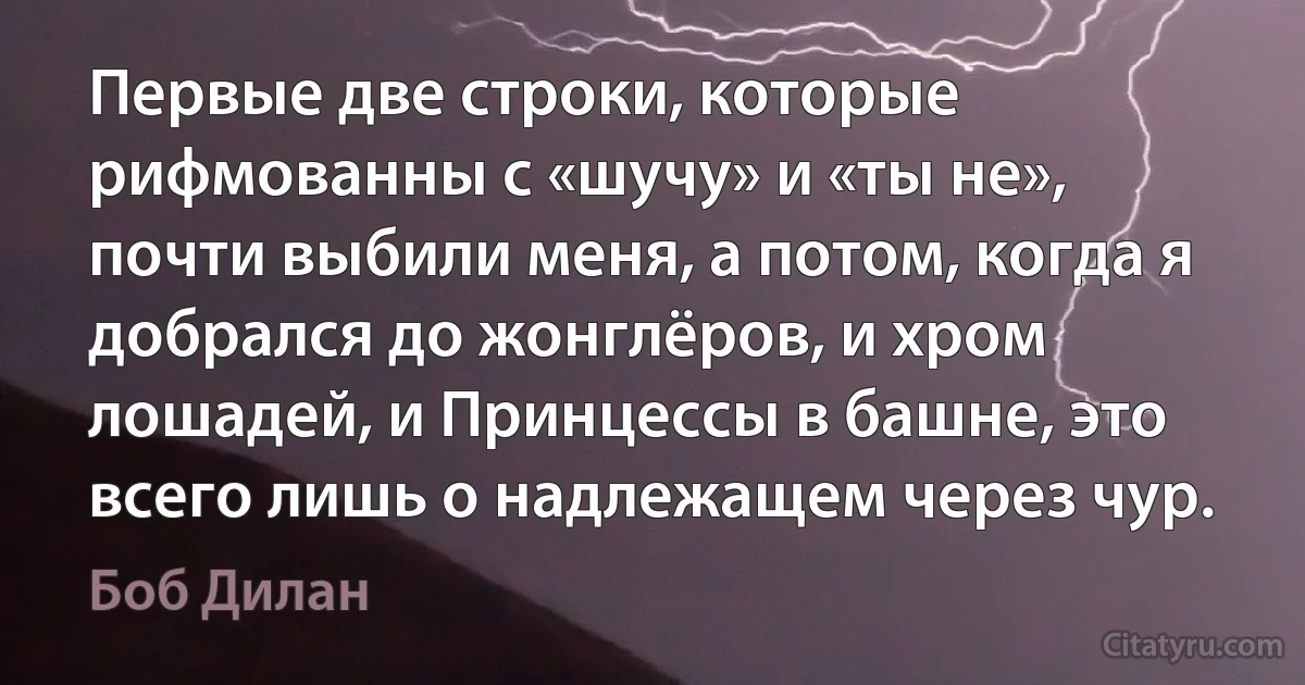 Первые две строки, которые рифмованны с «шучу» и «ты не», почти выбили меня, а потом, когда я добрался до жонглёров, и хром лошадей, и Принцессы в башне, это всего лишь о надлежащем через чур. (Боб Дилан)