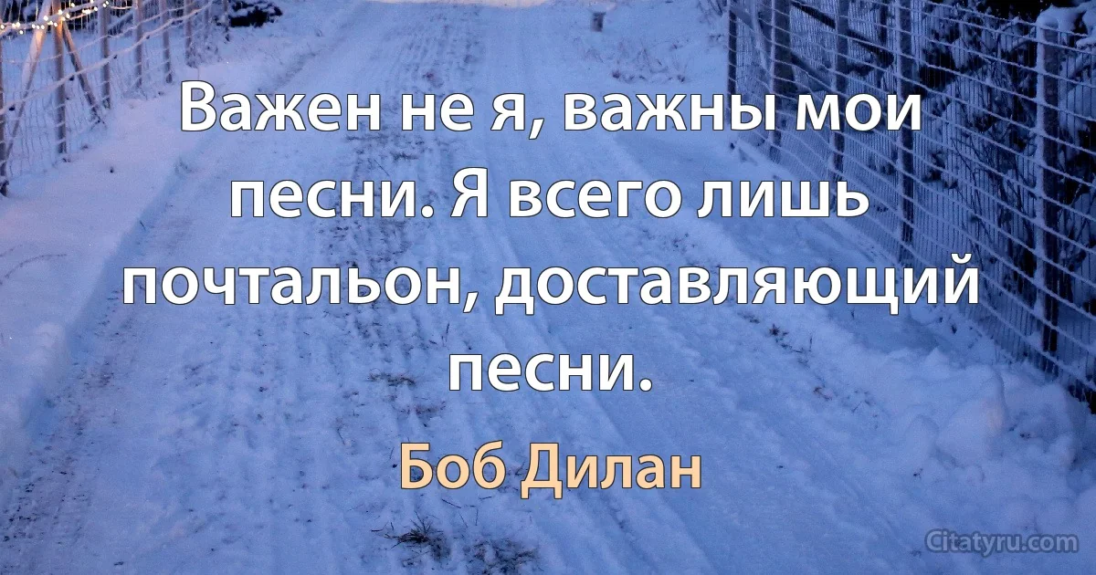 Важен не я, важны мои песни. Я всего лишь почтальон, доставляющий песни. (Боб Дилан)