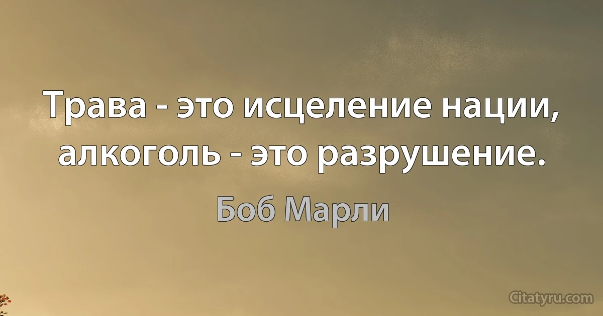 Трава - это исцеление нации, алкоголь - это разрушение. (Боб Марли)