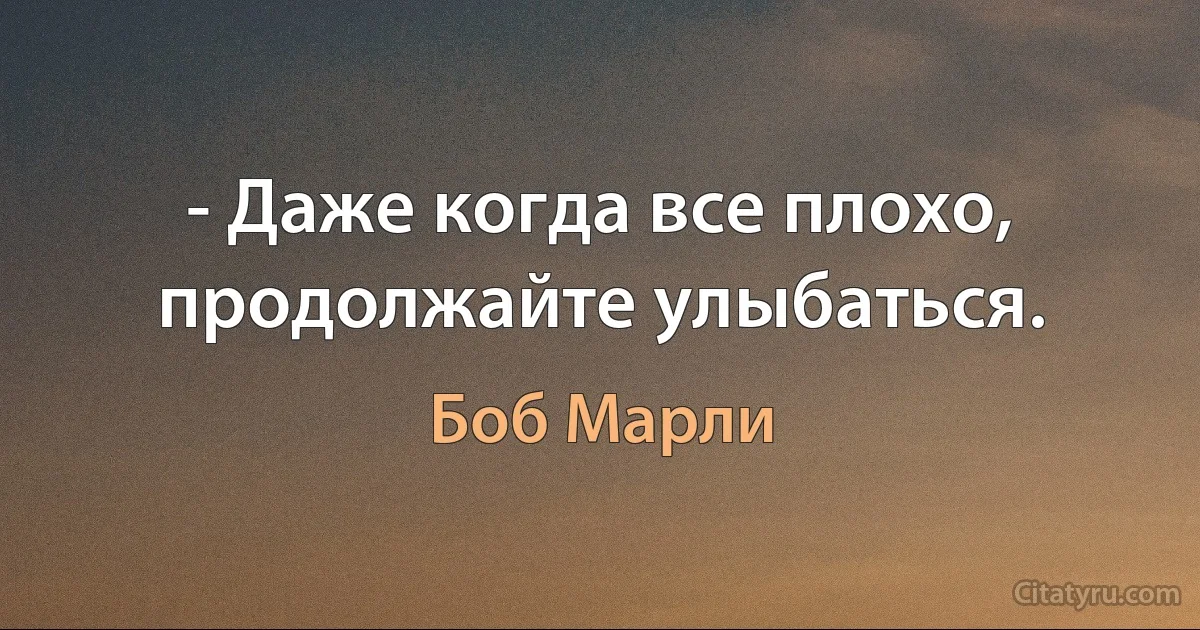 - Даже когда все плохо, продолжайте улыбаться. (Боб Марли)