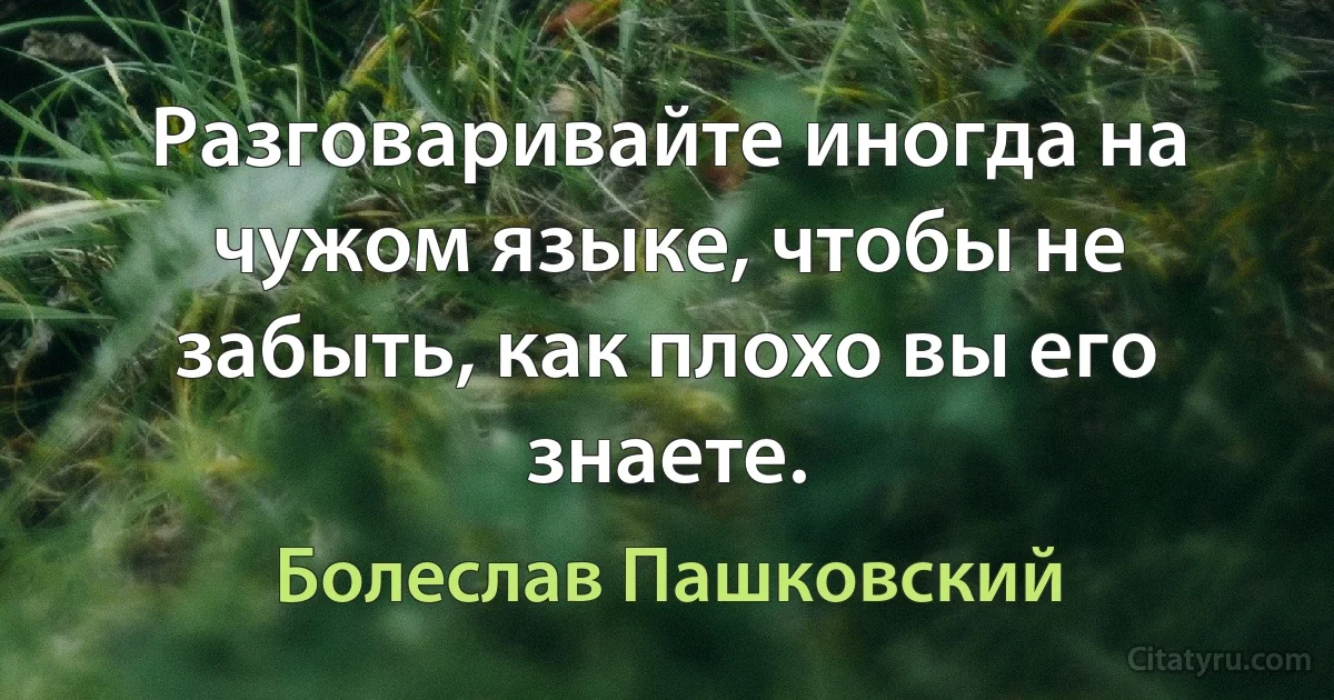 Разговаривайте иногда на чужом языке, чтобы не забыть, как плохо вы его знаете. (Болеслав Пашковский)