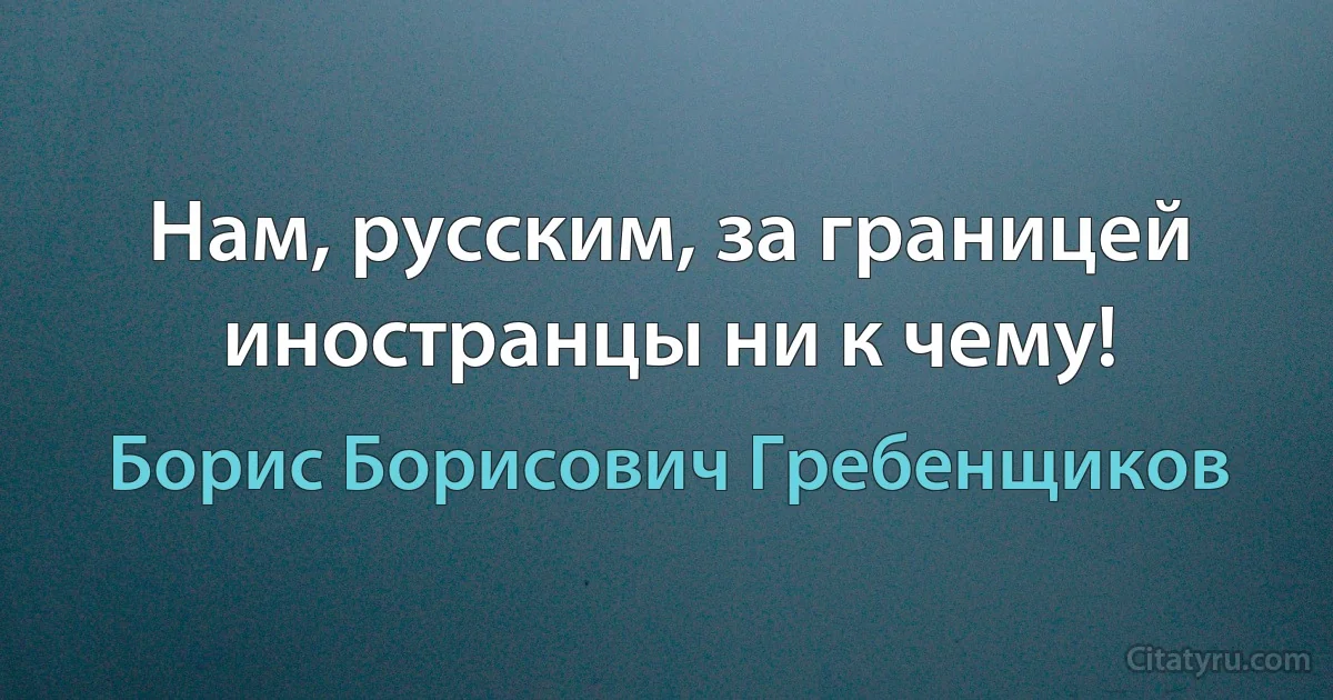 Нам, русским, за границей иностранцы ни к чему! (Борис Борисович Гребенщиков)