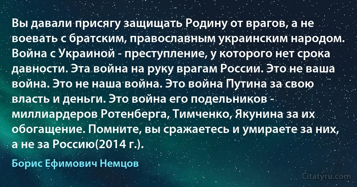 Вы давали присягу защищать Родину от врагов, а не воевать с братским, православным украинским народом. Война с Украиной - преступление, у которого нет срока давности. Эта война на руку врагам России. Это не ваша война. Это не наша война. Это война Путина за свою власть и деньги. Это война его подельников - миллиардеров Ротенберга, Тимченко, Якунина за их обогащение. Помните, вы сражаетесь и умираете за них, а не за Россию(2014 г.). (Борис Ефимович Немцов)