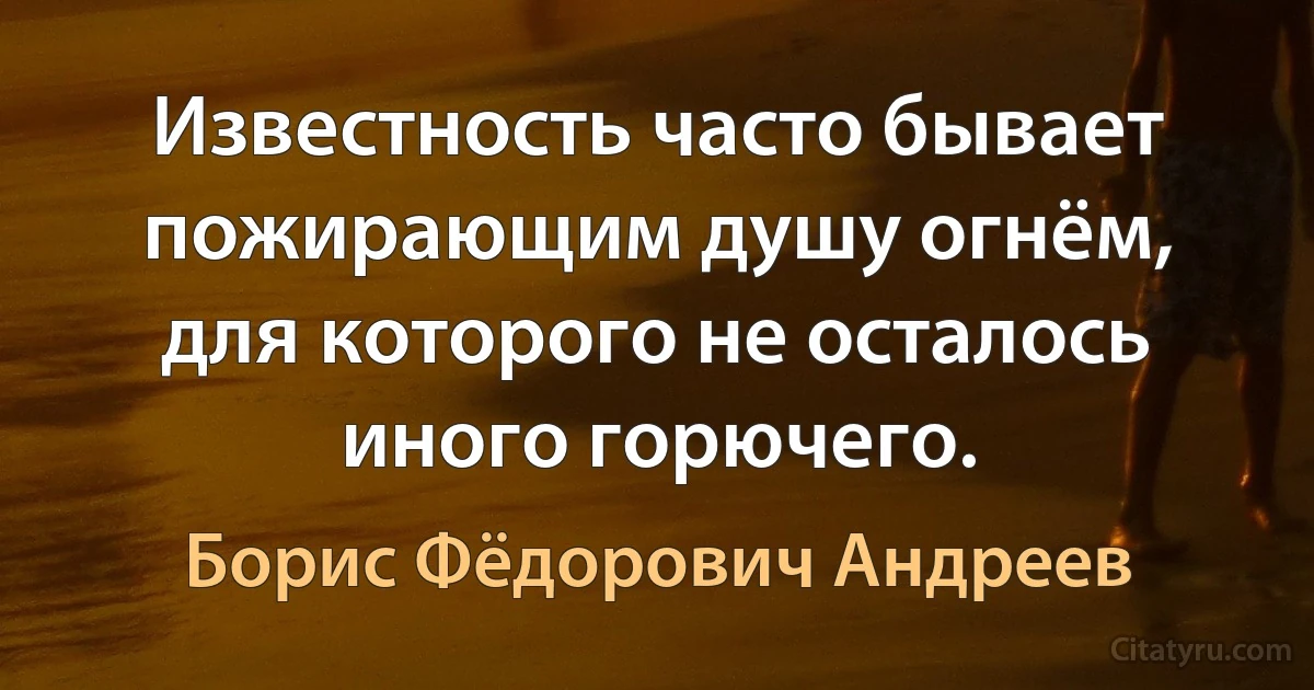 Известность часто бывает пожирающим душу огнём, для которого не осталось иного горючего. (Борис Фёдорович Андреев)