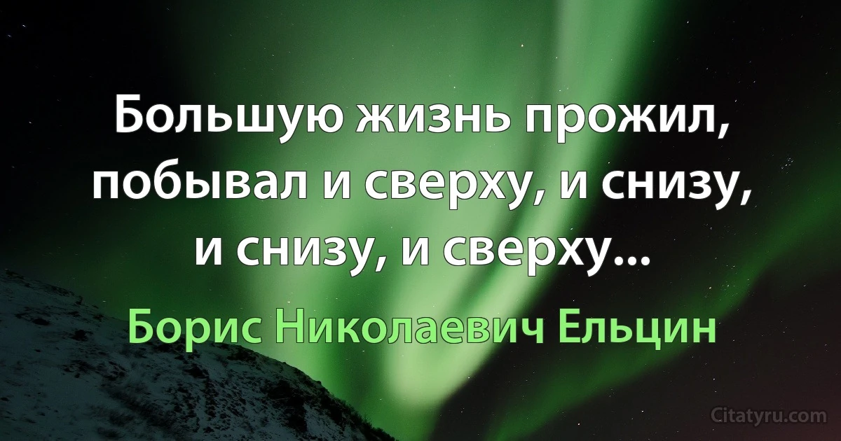 Большую жизнь прожил, побывал и сверху, и снизу, и снизу, и сверху... (Борис Николаевич Ельцин)