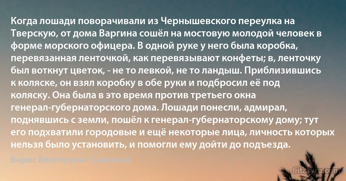 Когда лошади поворачивали из Чернышевского переулка на Тверскую, от дома Варгина сошёл на мостовую молодой человек в форме морского офицера. В одной руке у него была коробка, перевязанная ленточкой, как перевязывают конфеты; в, ленточку был воткнут цветок, - не то левкой, не то ландыш. Приблизившись к коляске, он взял коробку в обе руки и подбросил её под коляску. Она была в это время против третьего окна генерал-губернаторского дома. Лошади понесли, адмирал, поднявшись с земли, пошёл к генерал-губернаторскому дому; тут его подхватили городовые и ещё некоторые лица, личность которых нельзя было установить, и помогли ему дойти до подъезда. (Борис Викторович Савинков)