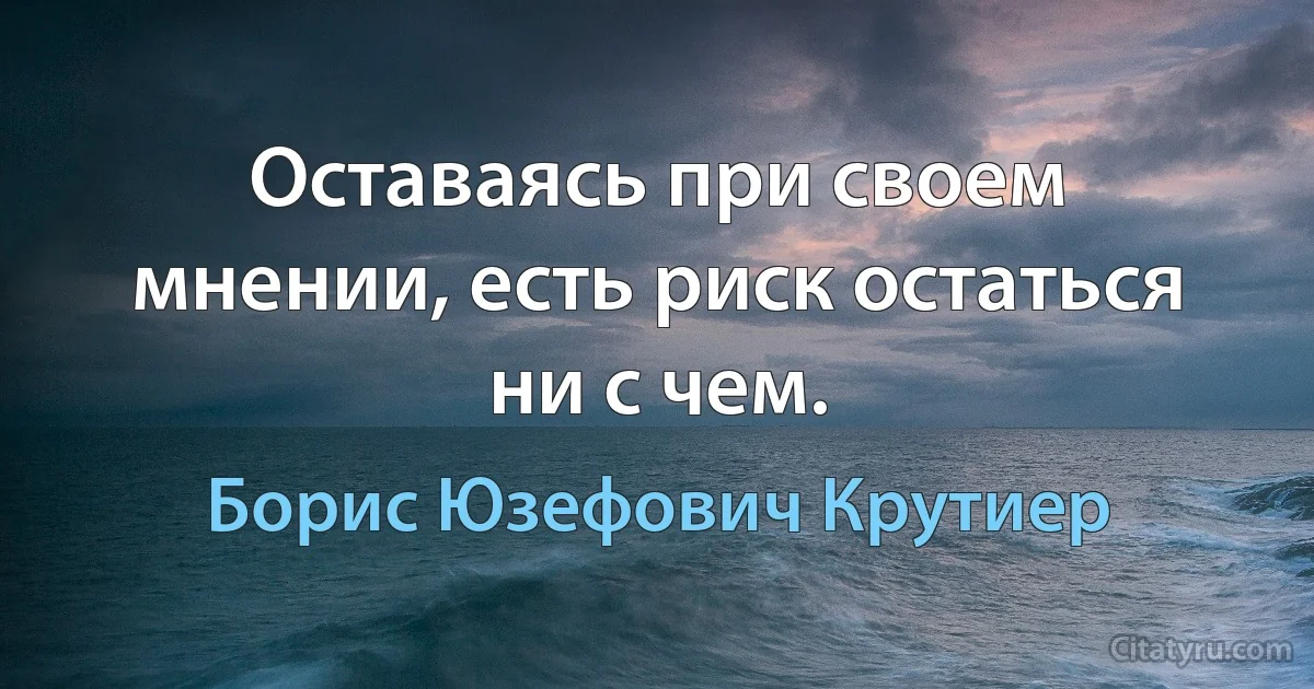 Оставаясь при своем мнении, есть риск остаться ни с чем. (Борис Юзефович Крутиер)