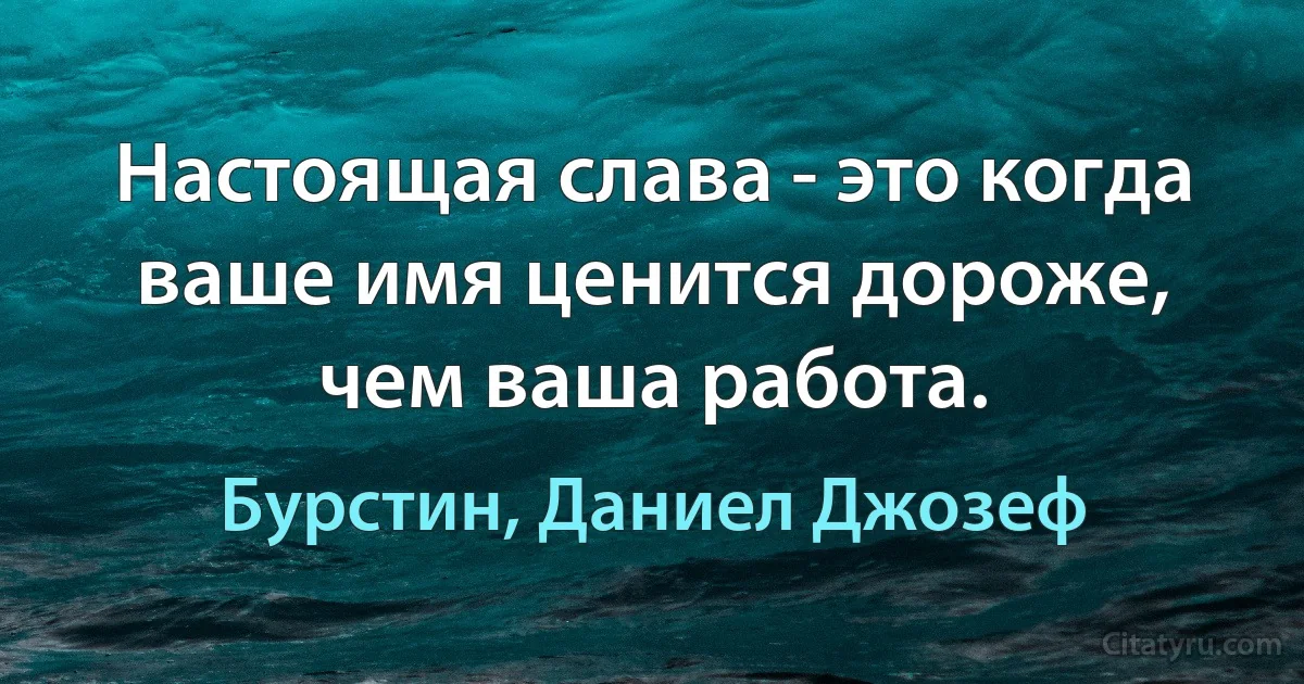 Настоящая слава - это когда ваше имя ценится дороже, чем ваша работа. (Бурстин, Даниел Джозеф)