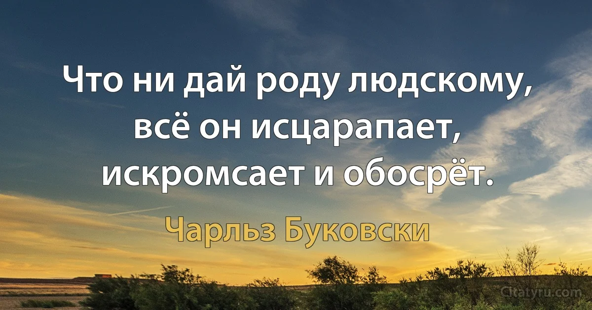 Что ни дай роду людскому, всё он исцарапает, искромсает и обосрёт. (Чарльз Буковски)