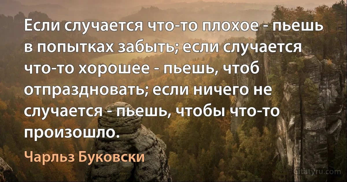 Если случается что-то плохое - пьешь в попытках забыть; если случается что-то хорошее - пьешь, чтоб отпраздновать; если ничего не случается - пьешь, чтобы что-то произошло. (Чарльз Буковски)