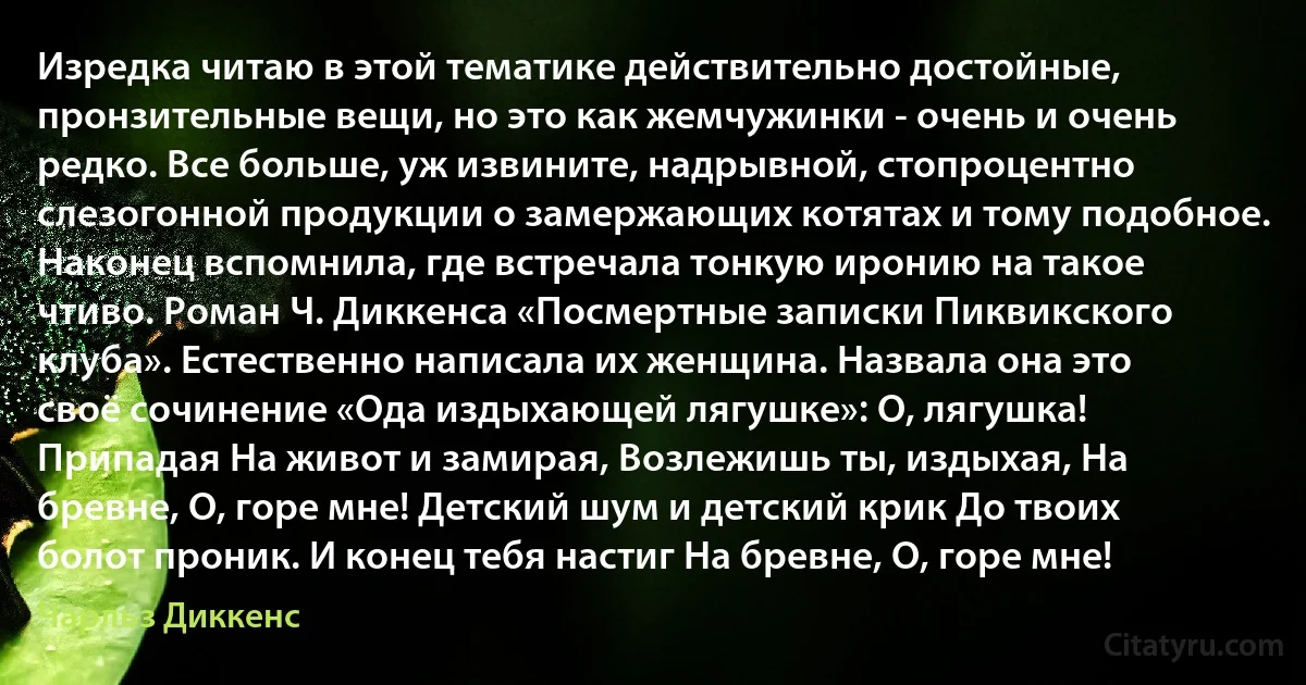 Изредка читаю в этой тематике действительно достойные, пронзительные вещи, но это как жемчужинки - очень и очень редко. Все больше, уж извините, надрывной, стопроцентно слезогонной продукции о замержающих котятах и тому подобное. Наконец вспомнила, где встречала тонкую иронию на такое чтиво. Роман Ч. Диккенса «Посмертные записки Пиквикского клуба». Естественно написала их женщина. Назвала она это своё сочинение «Ода издыхающей лягушке»: О, лягушка! Припадая На живот и замирая, Возлежишь ты, издыхая, На бревне, О, горе мне! Детский шум и детский крик До твоих болот проник. И конец тебя настиг На бревне, О, горе мне! (Чарльз Диккенс)