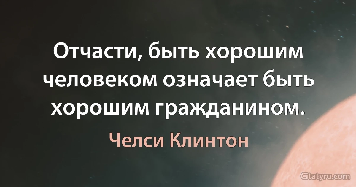 Отчасти, быть хорошим человеком означает быть хорошим гражданином. (Челси Клинтон)