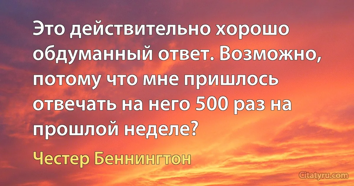 Это действительно хорошо обдуманный ответ. Возможно, потому что мне пришлось отвечать на него 500 раз на прошлой неделе? (Честер Беннингтон)