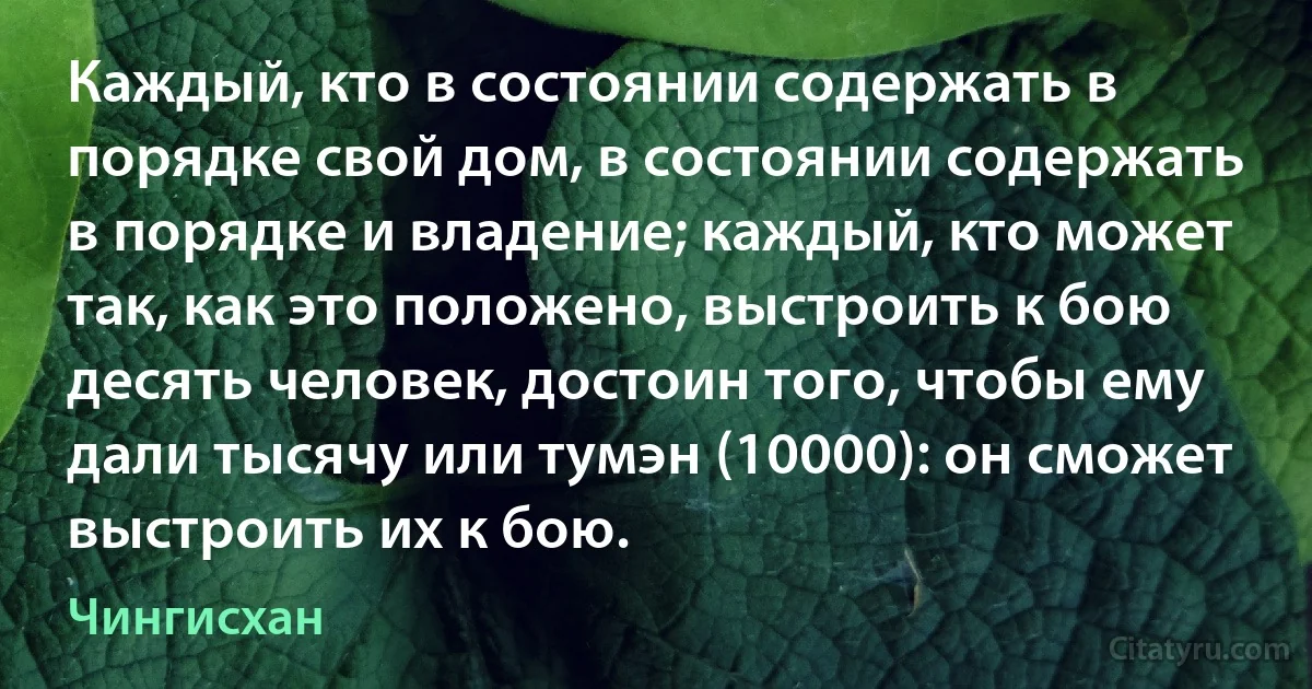 Каждый, кто в состоянии содержать в порядке свой дом, в состоянии содержать в порядке и владение; каждый, кто может так, как это положено, выстроить к бою десять человек, достоин того, чтобы ему дали тысячу или тумэн (10000): он сможет выстроить их к бою. (Чингисхан)