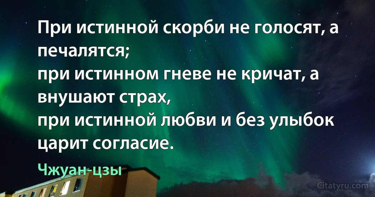 При истинной скорби не голосят, а печалятся;
при истинном гневе не кричат, а внушают страх,
при истинной любви и без улыбок царит согласие. (Чжуан-цзы)