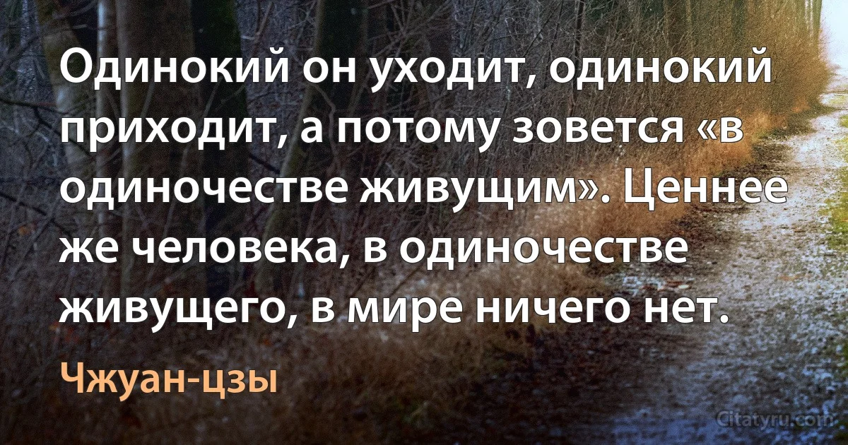 Одинокий он уходит, одинокий приходит, а потому зовется «в одиночестве живущим». Ценнее же человека, в одиночестве живущего, в мире ничего нет. (Чжуан-цзы)