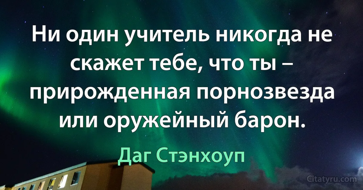 Ни один учитель никогда не скажет тебе, что ты – прирожденная порнозвезда или оружейный барон. (Даг Стэнхоуп)