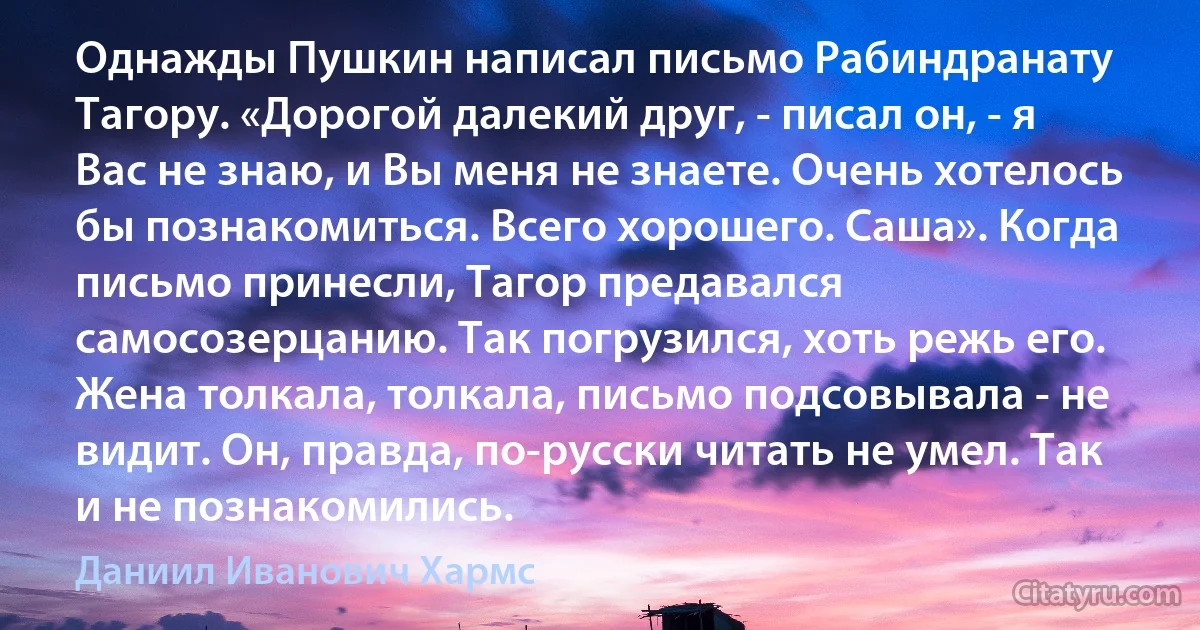 Однажды Пушкин написал письмо Рабиндранату Тагору. «Дорогой далекий друг, - писал он, - я Вас не знаю, и Вы меня не знаете. Очень хотелось бы познакомиться. Всего хорошего. Саша». Когда письмо принесли, Тагор предавался самосозерцанию. Так погрузился, хоть режь его. Жена толкала, толкала, письмо подсовывала - не видит. Он, правда, по-русски читать не умел. Так и не познакомились. (Даниил Иванович Хармс)