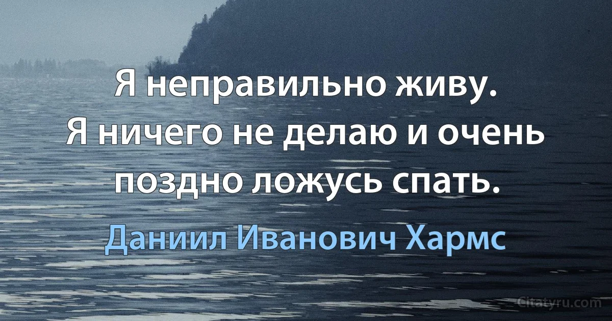 Я неправильно живу.
Я ничего не делаю и очень поздно ложусь спать. (Даниил Иванович Хармс)