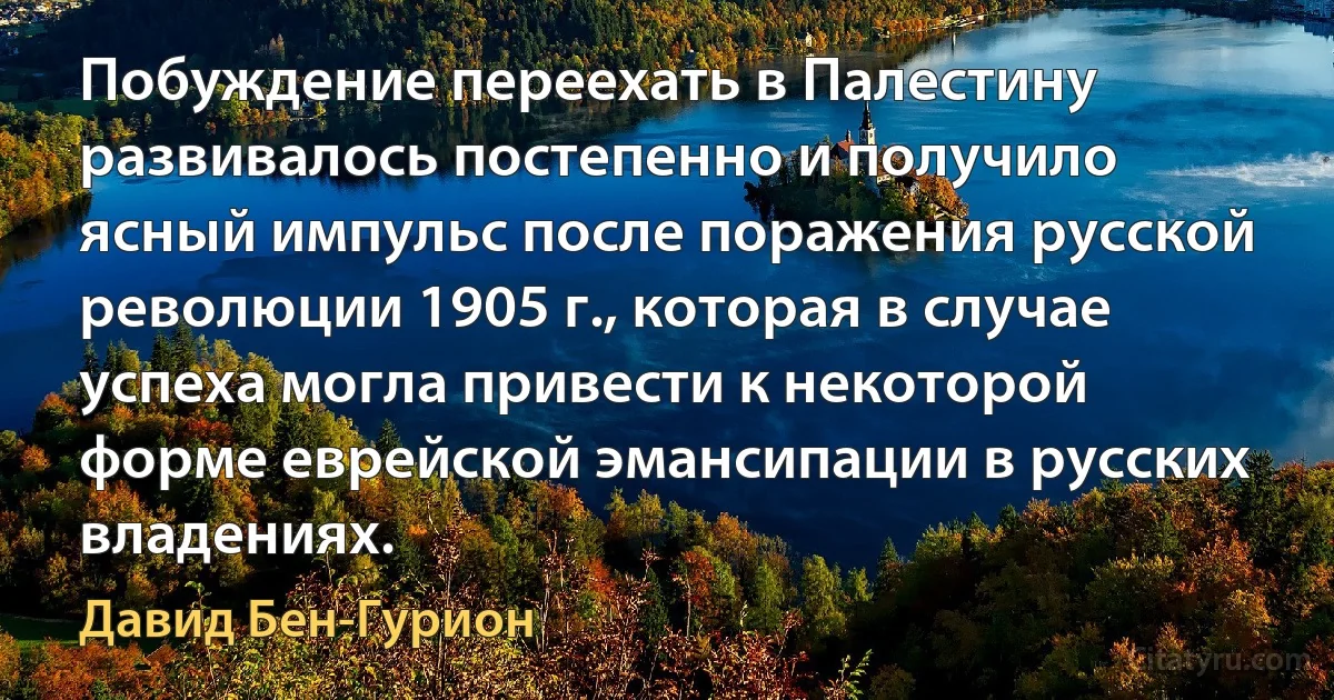 Побуждение переехать в Палестину развивалось постепенно и получило ясный импульс после поражения русской революции 1905 г., которая в случае успеха могла привести к некоторой форме еврейской эмансипации в русских владениях. (Давид Бен-Гурион)