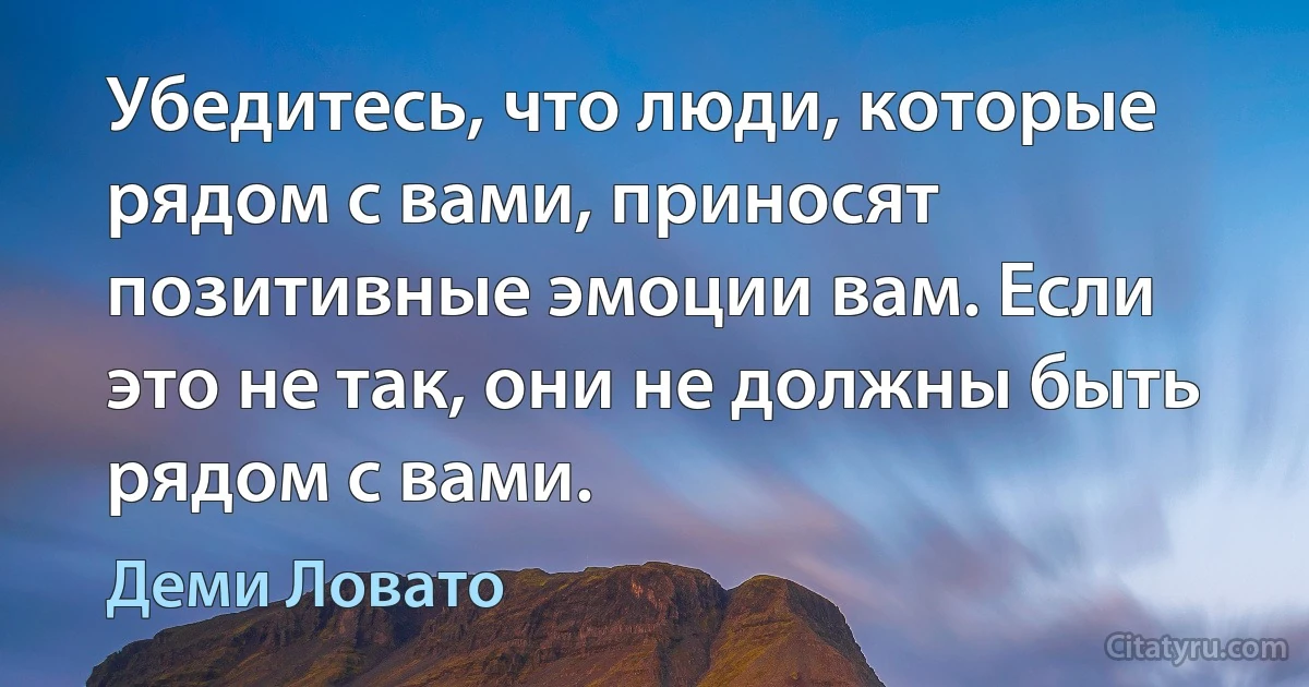 Убедитесь, что люди, которые рядом с вами, приносят позитивные эмоции вам. Если это не так, они не должны быть рядом с вами. (Деми Ловато)