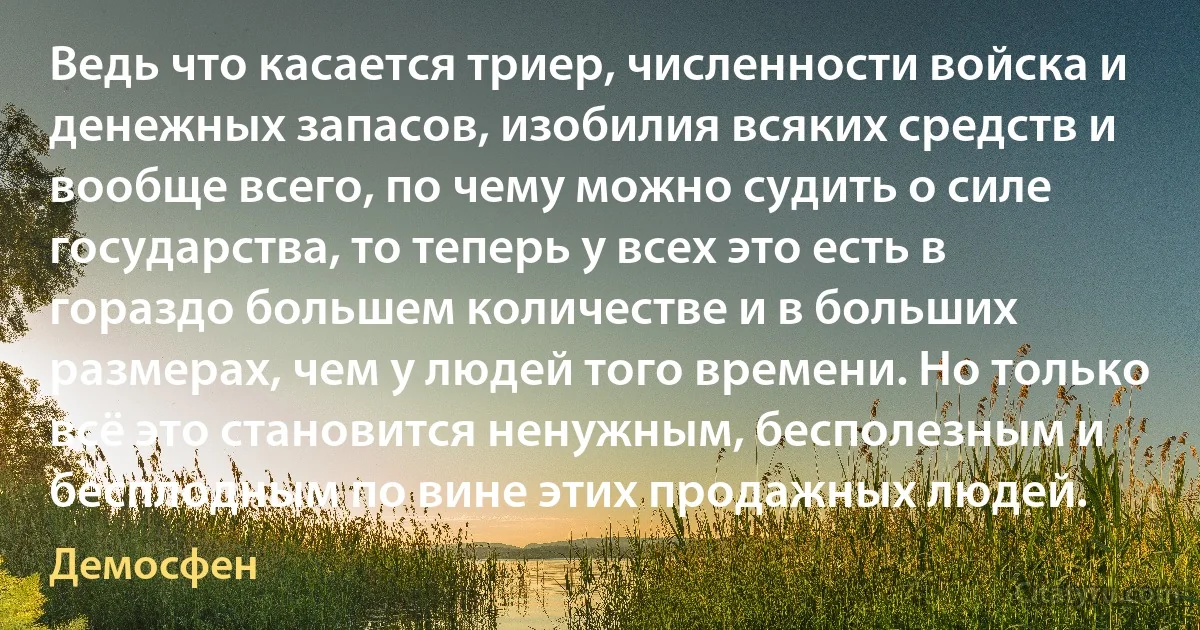 Ведь что касается триер, численности войска и денежных запасов, изобилия всяких средств и вообще всего, по чему можно судить о силе государства, то теперь у всех это есть в гораздо большем количестве и в больших размерах, чем у людей того времени. Но только всё это становится ненужным, бесполезным и бесплодным по вине этих продажных людей. (Демосфен)