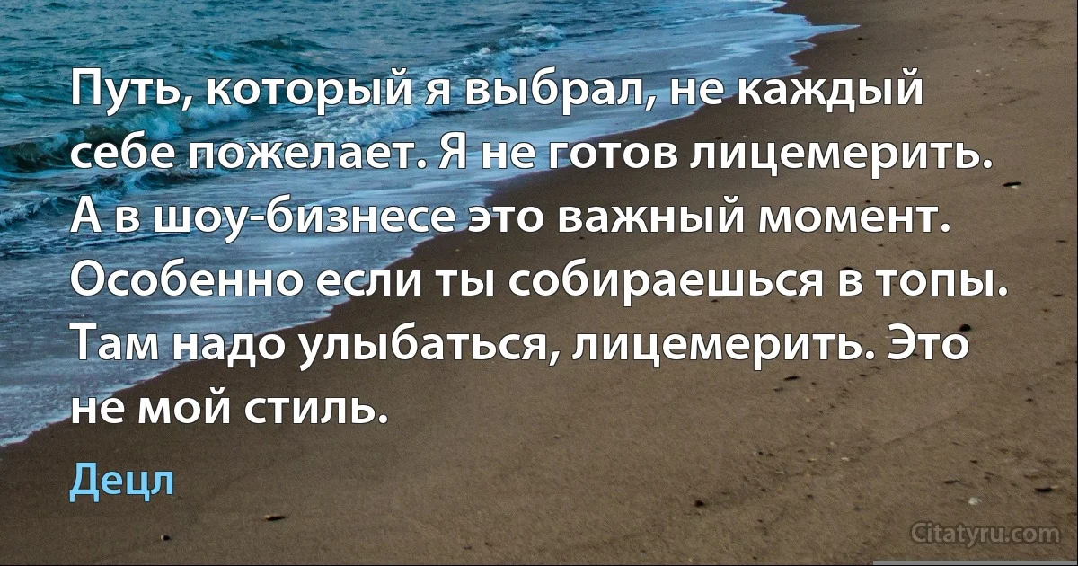 Путь, который я выбрал, не каждый себе пожелает. Я не готов лицемерить. А в шоу-бизнесе это важный момент. Особенно если ты собираешься в топы. Там надо улыбаться, лицемерить. Это не мой стиль. (Децл)