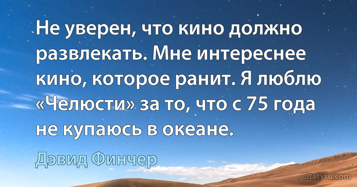 Не уверен, что кино должно развлекать. Мне интереснее кино, которое ранит. Я люблю «Челюсти» за то, что с 75 года не купаюсь в океане. (Дэвид Финчер)