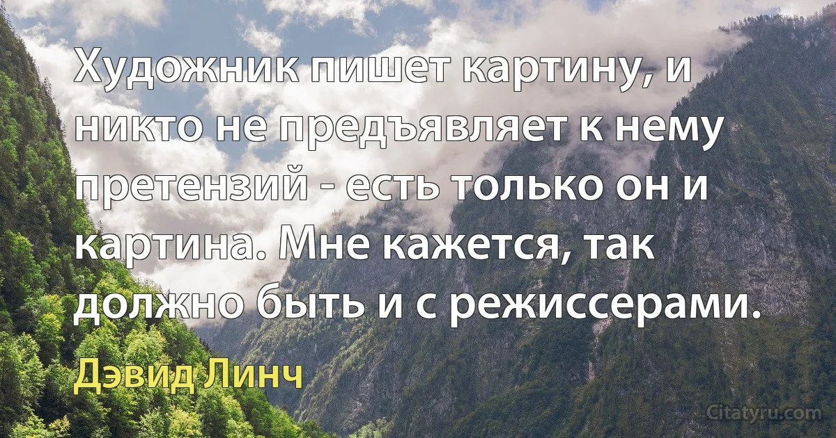 Художник пишет картину, и никто не предъявляет к нему претензий - есть только он и картина. Мне кажется, так должно быть и с режиссерами. (Дэвид Линч)