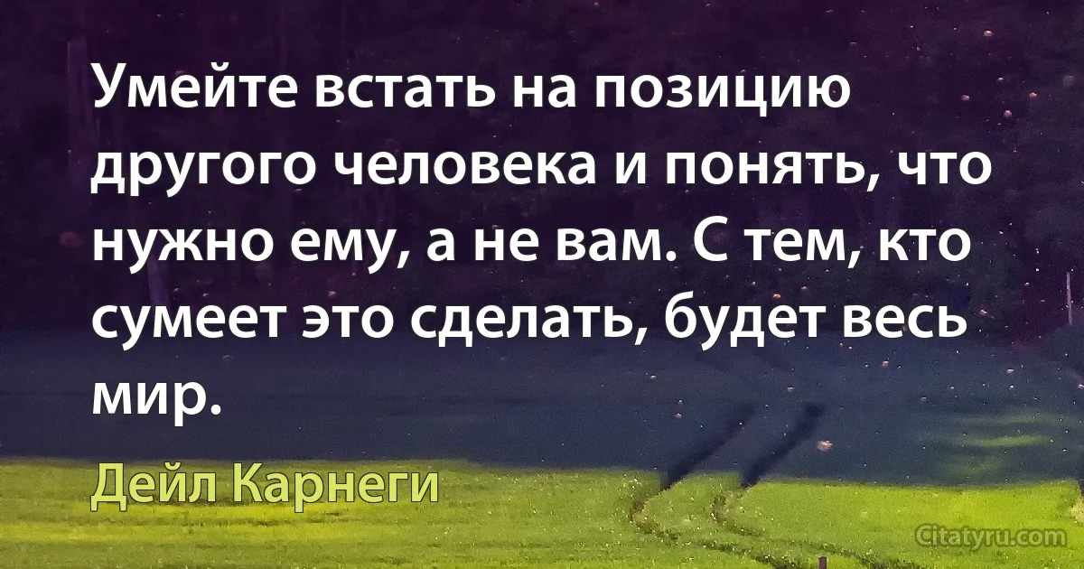 Умейте встать на позицию другого человека и понять, что нужно ему, а не вам. С тем, кто сумеет это сделать, будет весь мир. (Дейл Карнеги)