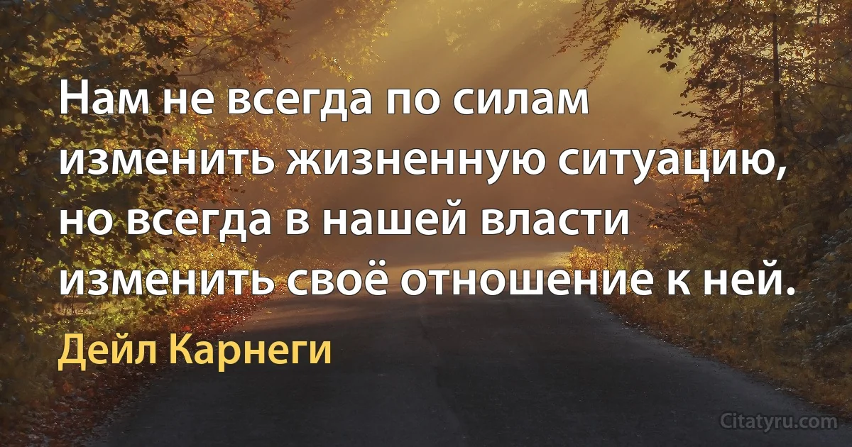 Нам не всегда по силам изменить жизненную ситуацию, но всегда в нашей власти изменить своё отношение к ней. (Дейл Карнеги)