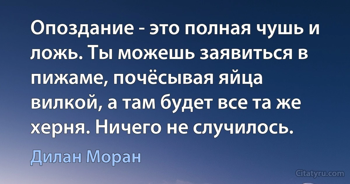 Опоздание - это полная чушь и ложь. Ты можешь заявиться в пижаме, почёсывая яйца вилкой, а там будет все та же херня. Ничего не случилось. (Дилан Моран)