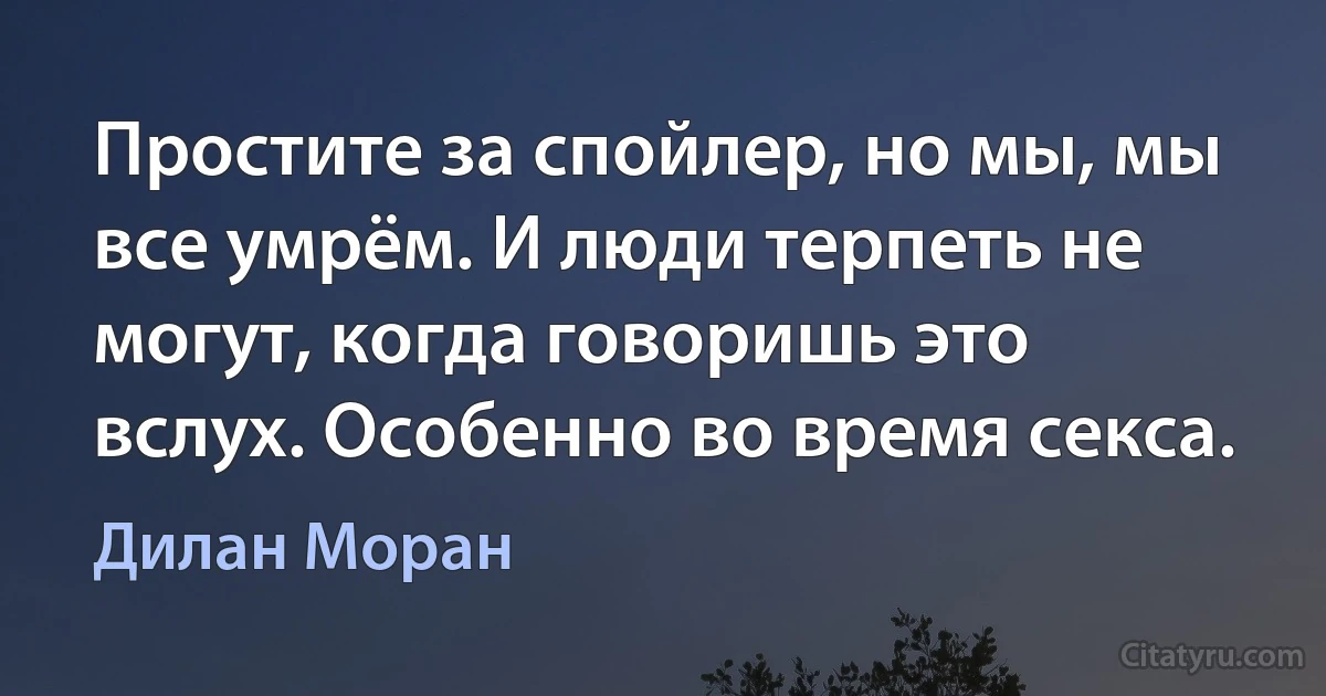 Простите за спойлер, но мы, мы все умрём. И люди терпеть не могут, когда говоришь это вслух. Особенно во время секса. (Дилан Моран)