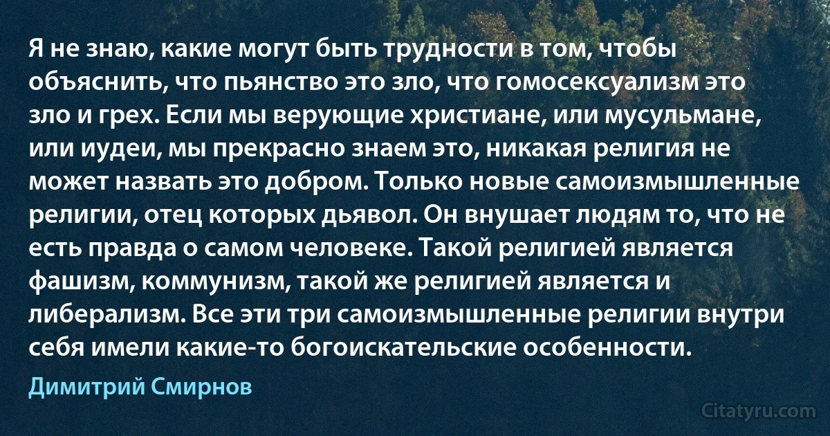 Я не знаю, какие могут быть трудности в том, чтобы объяснить, что пьянство это зло, что гомосексуализм это зло и грех. Если мы верующие христиане, или мусульмане, или иудеи, мы прекрасно знаем это, никакая религия не может назвать это добром. Только новые самоизмышленные религии, отец которых дьявол. Он внушает людям то, что не есть правда о самом человеке. Такой религией является фашизм, коммунизм, такой же религией является и либерализм. Все эти три самоизмышленные религии внутри себя имели какие-то богоискательские особенности. (Димитрий Смирнов)