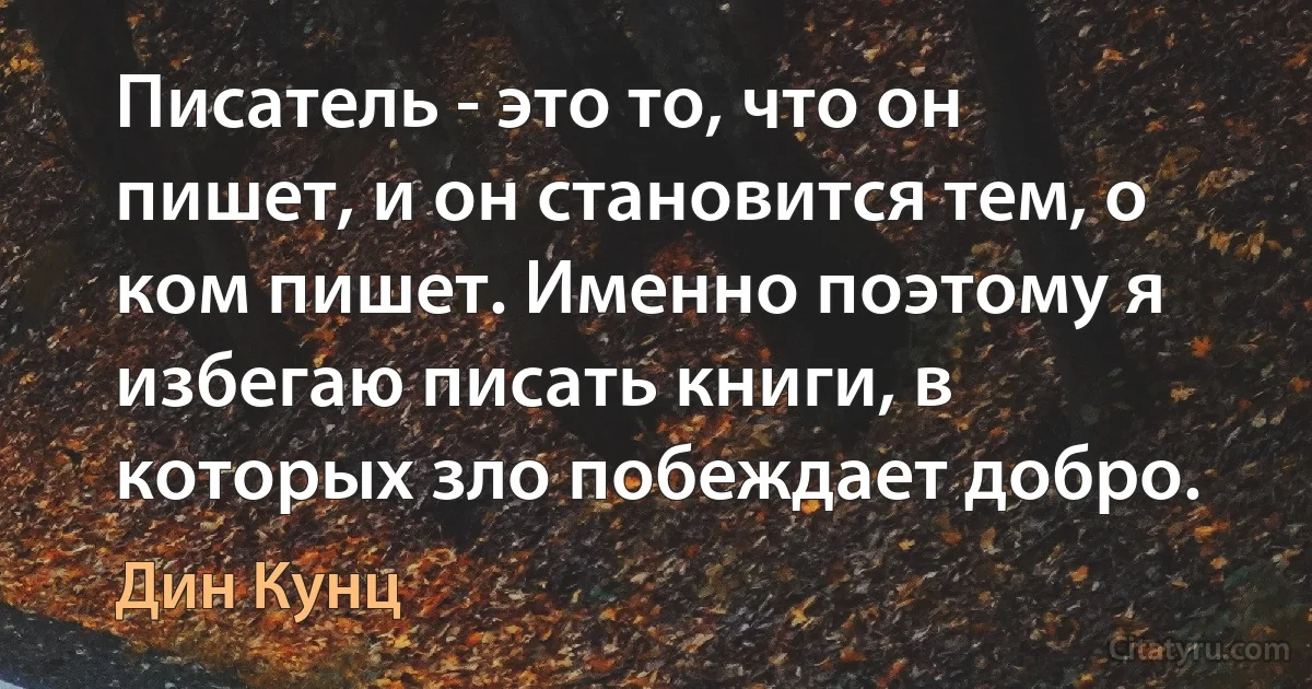 Писатель - это то, что он пишет, и он становится тем, о ком пишет. Именно поэтому я избегаю писать книги, в которых зло побеждает добро. (Дин Кунц)