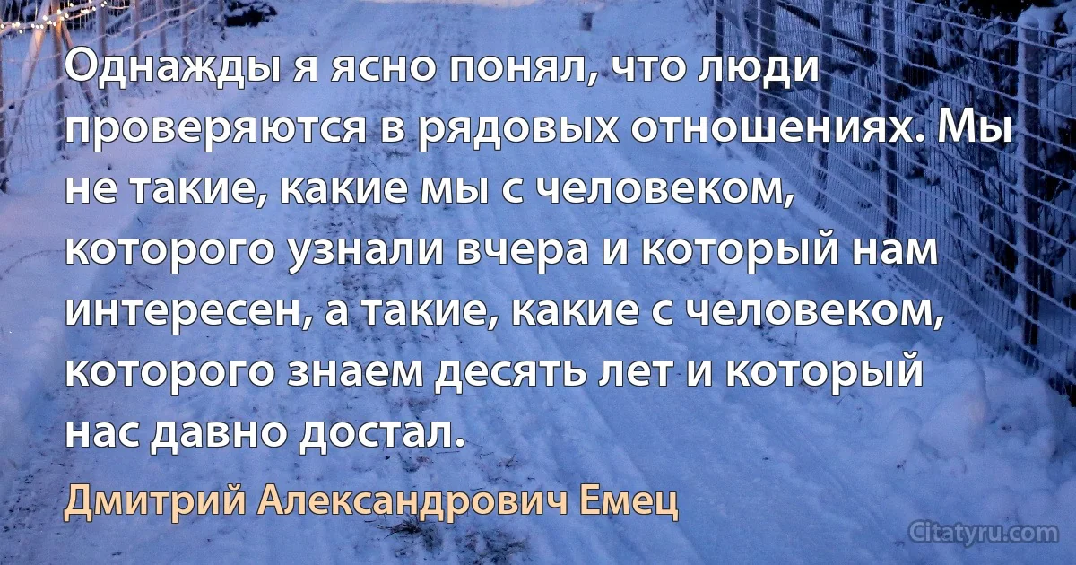 Однажды я ясно понял, что люди проверяются в рядовых отношениях. Мы не такие, какие мы с человеком, которого узнали вчера и который нам интересен, а такие, какие с человеком, которого знаем десять лет и который нас давно достал. (Дмитрий Александрович Емец)