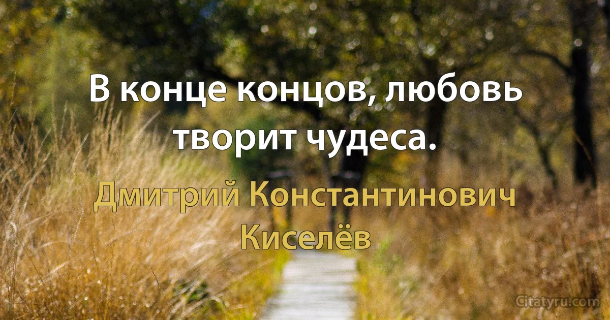 В конце концов, любовь творит чудеса. (Дмитрий Константинович Киселёв)