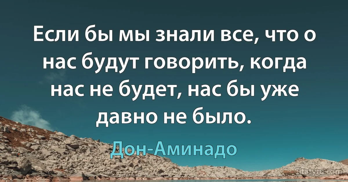 Если бы мы знали все, что о нас будут говорить, когда нас не будет, нас бы уже давно не было. (Дон-Аминадо)