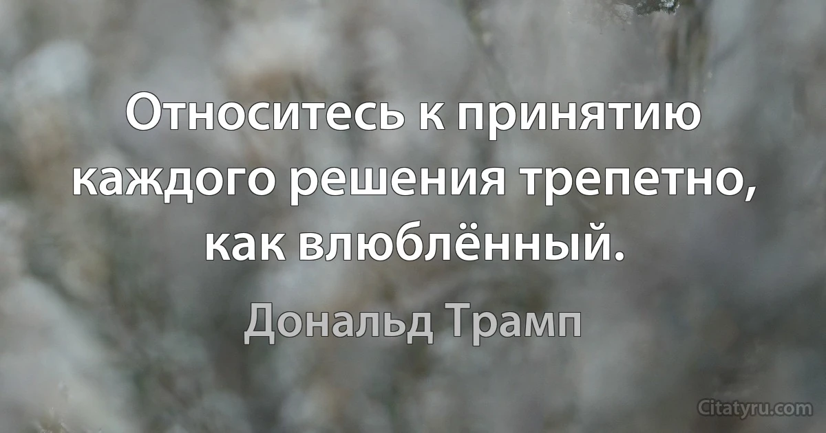 Относитесь к принятию каждого решения трепетно, как влюблённый. (Дональд Трамп)