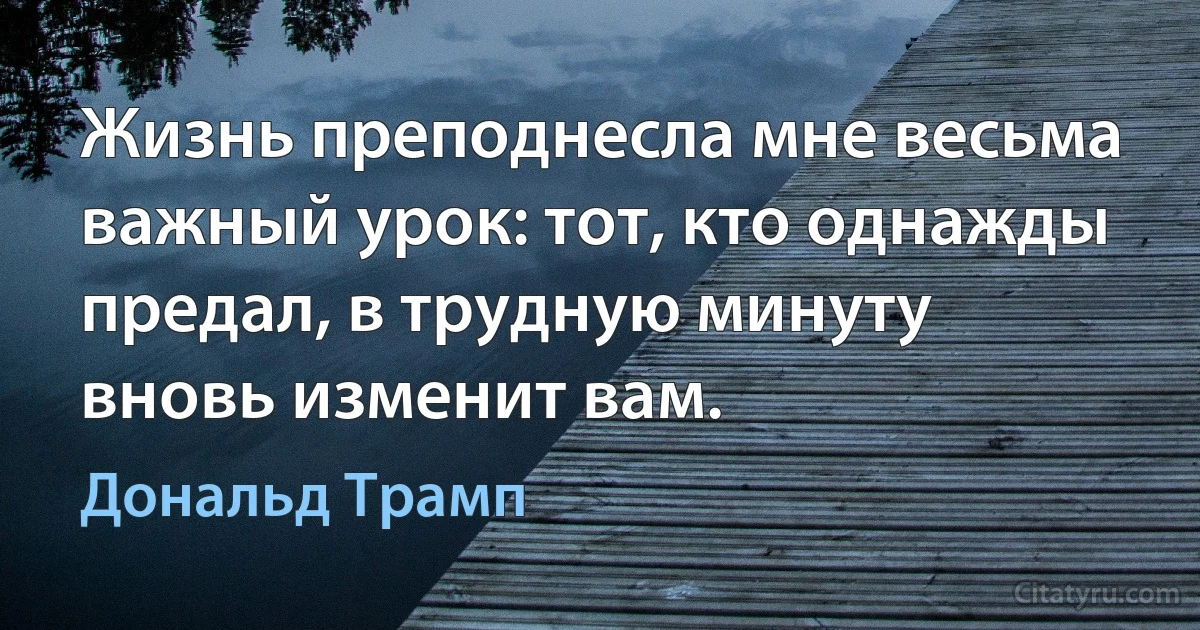 Жизнь преподнесла мне весьма важный урок: тот, кто однажды предал, в трудную минуту вновь изменит вам. (Дональд Трамп)