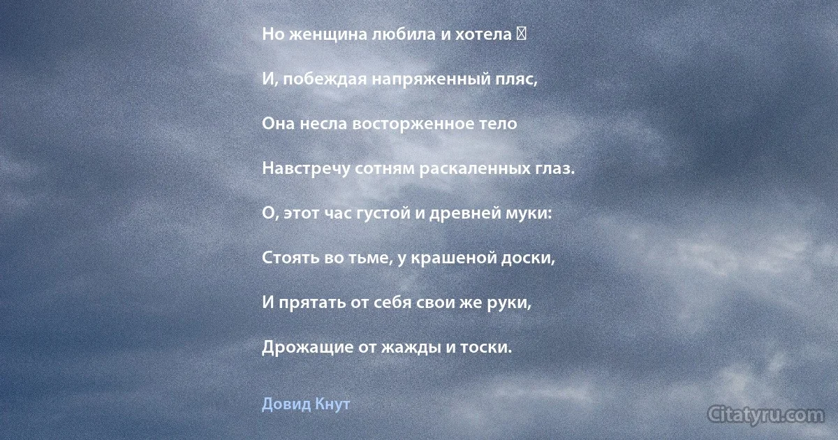 Но женщина любила и хотела ―

И, побеждая напряженный пляс,

Она несла восторженное тело

Навстречу сотням раскаленных глаз.

О, этот час густой и древней муки:

Стоять во тьме, у крашеной доски,

И прятать от себя свои же руки,

Дрожащие от жажды и тоски. (Довид Кнут)