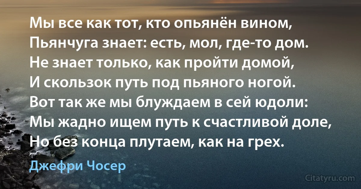 Мы все как тот, кто опьянён вином,
Пьянчуга знает: есть, мол, где-то дом.
Не знает только, как пройти домой,
И скользок путь под пьяного ногой.
Вот так же мы блуждаем в сей юдоли:
Мы жадно ищем путь к счастливой доле,
Но без конца плутаем, как на грех. (Джефри Чосер)