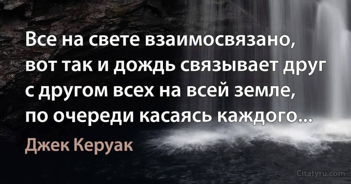 Все на свете взаимосвязано, вот так и дождь связывает друг с другом всех на всей земле, по очереди касаясь каждого... (Джек Керуак)