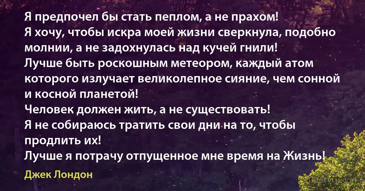 Я предпочел бы стать пеплом, а не прахом!
Я хочу, чтобы искра моей жизни сверкнула, подобно молнии, а не задохнулась над кучей гнили!
Лучше быть роскошным метеором, каждый атом которого излучает великолепное сияние, чем сонной и косной планетой!
Человек должен жить, а не существовать!
Я не собираюсь тратить свои дни на то, чтобы продлить их!
Лучше я потрачу отпущенное мне время на Жизнь! (Джек Лондон)