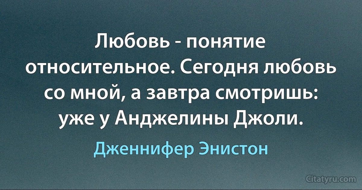 Любовь - понятие относительное. Сегодня любовь со мной, а завтра смотришь: уже у Анджелины Джоли. (Дженнифер Энистон)