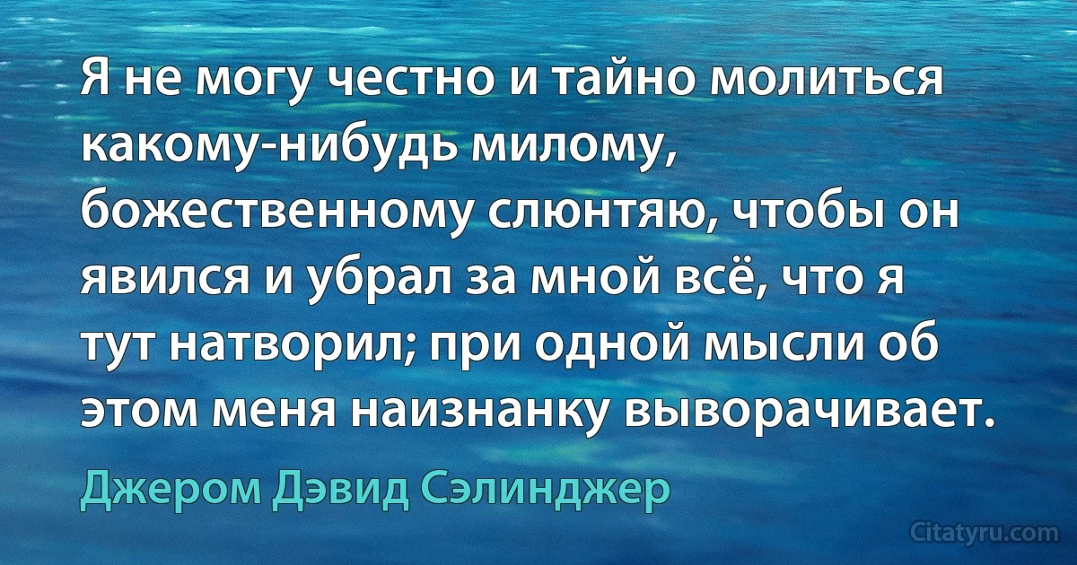 Я не могу честно и тайно молиться какому-нибудь милому, божественному слюнтяю, чтобы он явился и убрал за мной всё, что я тут натворил; при одной мысли об этом меня наизнанку выворачивает. (Джером Дэвид Сэлинджер)