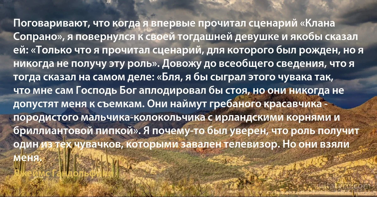 Поговаривают, что когда я впервые прочитал сценарий «Клана Сопрано», я повернулся к своей тогдашней девушке и якобы сказал ей: «Только что я прочитал сценарий, для которого был рожден, но я никогда не получу эту роль». Довожу до всеобщего сведения, что я тогда сказал на самом деле: «Бля, я бы сыграл этого чувака так, что мне сам Господь Бог аплодировал бы стоя, но они никогда не допустят меня к съемкам. Они наймут гребаного красавчика - породистого мальчика-колокольчика с ирландскими корнями и бриллиантовой пипкой». Я почему-то был уверен, что роль получит один из тех чувачков, которыми завален телевизор. Но они взяли меня. (Джеймс Гандольфини)