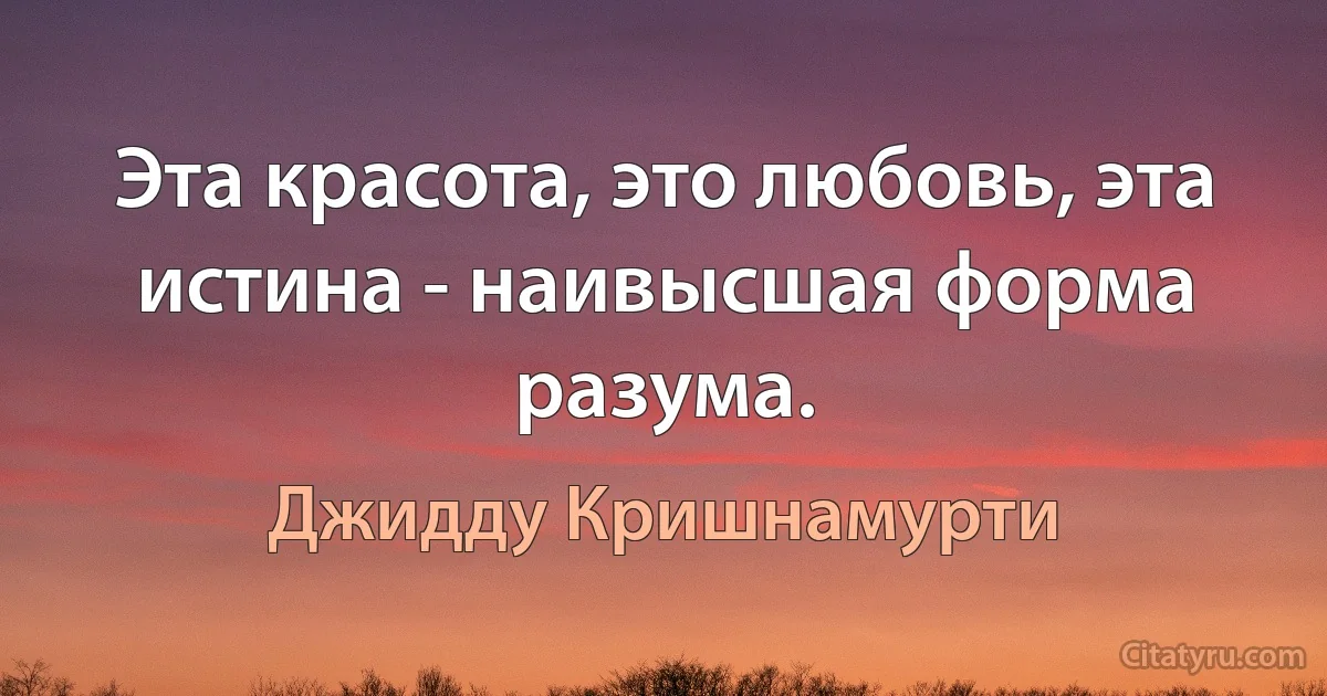 Эта красота, это любовь, эта истина - наивысшая форма разума. (Джидду Кришнамурти)