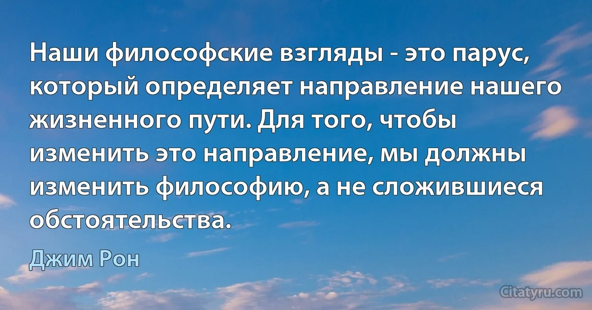 Наши философские взгляды - это парус, который определяет направление нашего жизненного пути. Для того, чтобы изменить это направление, мы должны изменить философию, а не сложившиеся обстоятельства. (Джим Рон)